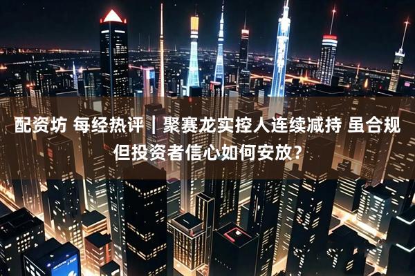 配资坊 每经热评︱聚赛龙实控人连续减持 虽合规但投资者信心如何安放？