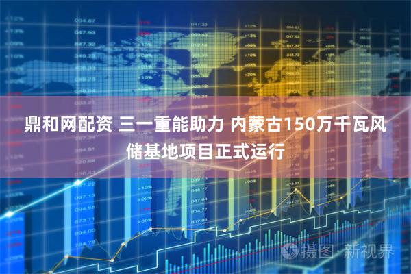鼎和网配资 三一重能助力 内蒙古150万千瓦风储基地项目正式运行