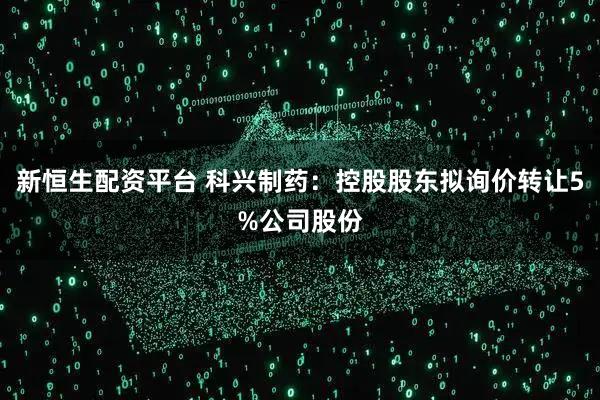 新恒生配资平台 科兴制药：控股股东拟询价转让5%公司股份