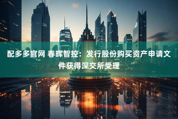 配多多官网 春晖智控：发行股份购买资产申请文件获得深交所受理