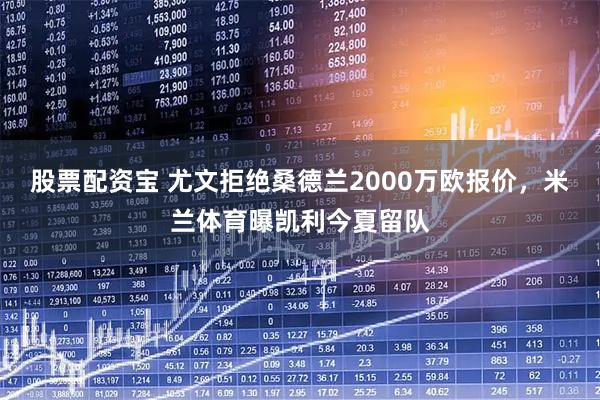 股票配资宝 尤文拒绝桑德兰2000万欧报价，米兰体育曝凯利今夏留队
