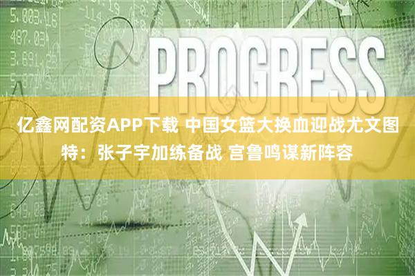 亿鑫网配资APP下载 中国女篮大换血迎战尤文图特：张子宇加练备战 宫鲁鸣谋新阵容