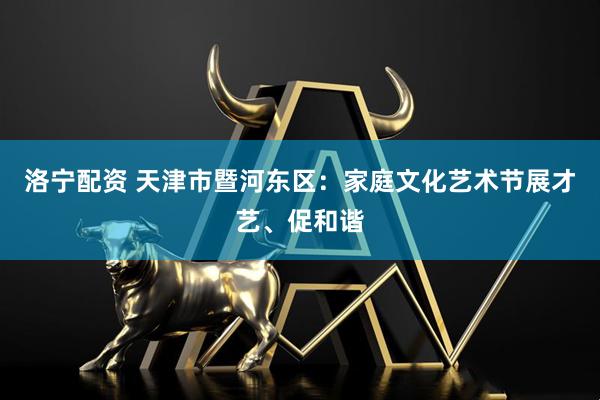 洛宁配资 天津市暨河东区：家庭文化艺术节展才艺、促和谐