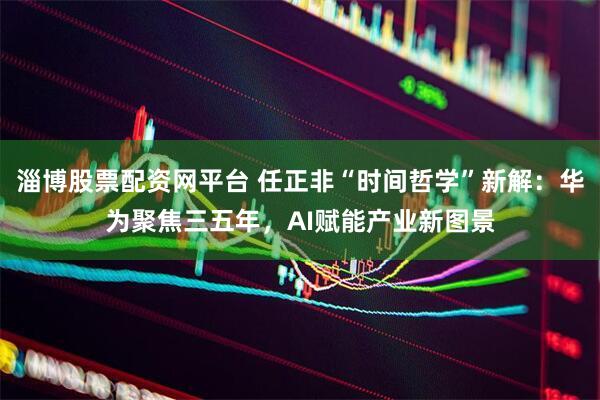 淄博股票配资网平台 任正非“时间哲学”新解：华为聚焦三五年，AI赋能产业新图景