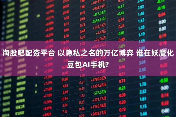 淘股吧配资平台 以隐私之名的万亿博弈 谁在妖魔化豆包AI手机?