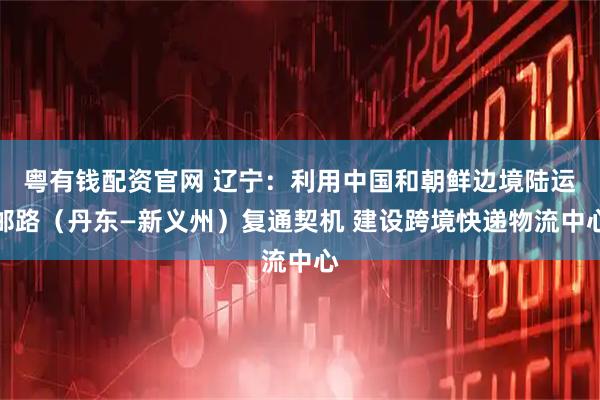 粤有钱配资官网 辽宁：利用中国和朝鲜边境陆运邮路（丹东—新义州）复通契机 建设跨境快递物流中心