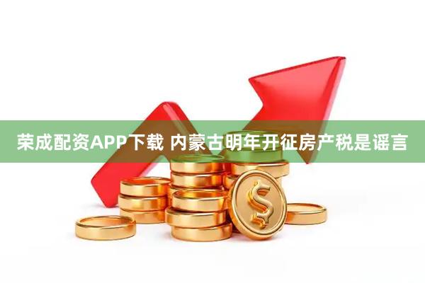 荣成配资APP下载 内蒙古明年开征房产税是谣言