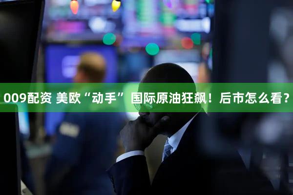 009配资 美欧“动手” 国际原油狂飙！后市怎么看？