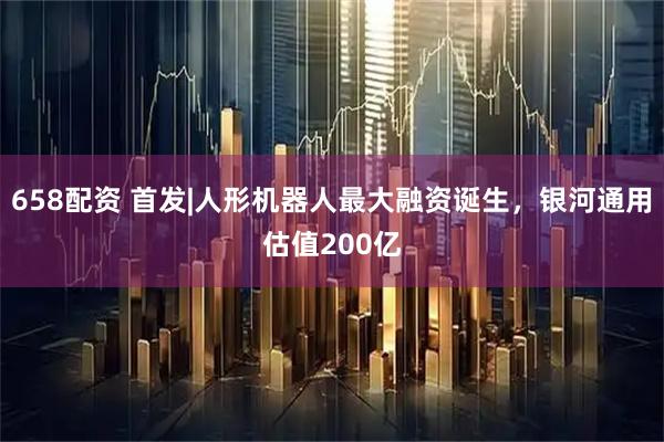 658配资 首发|人形机器人最大融资诞生，银河通用估值200亿