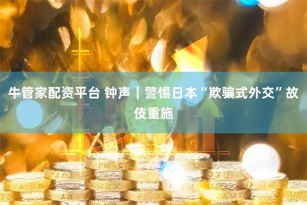 牛管家配资平台 钟声｜警惕日本“欺骗式外交”故伎重施