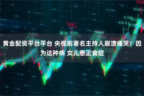 黄金配资平台平台 央视前著名主持人崩溃痛哭！因为这种病 女儿患正食症