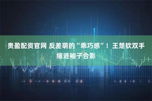 贵盈配资官网 反差萌的“乖巧感”！王楚钦双手缩进袖子合影