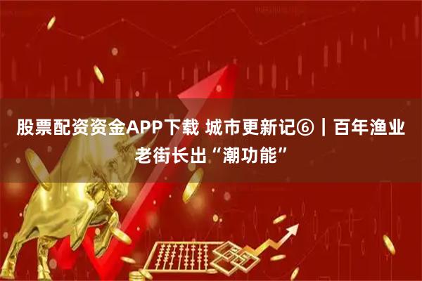 股票配资资金APP下载 城市更新记⑥｜百年渔业老街长出“潮功能”