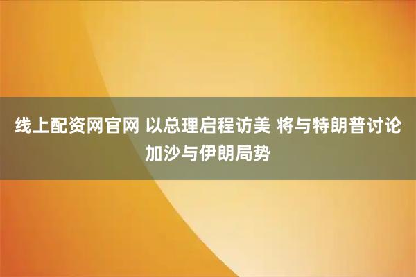 线上配资网官网 以总理启程访美 将与特朗普讨论加沙与伊朗局势