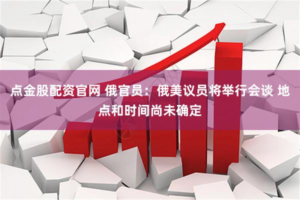 点金股配资官网 俄官员：俄美议员将举行会谈 地点和时间尚未确定