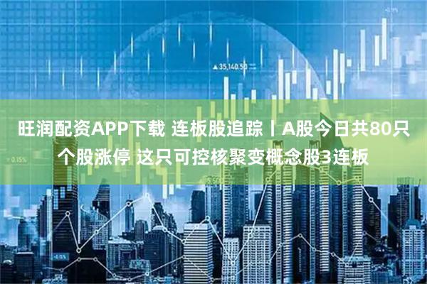 旺润配资APP下载 连板股追踪丨A股今日共80只个股涨停 这只可控核聚变概念股3连板
