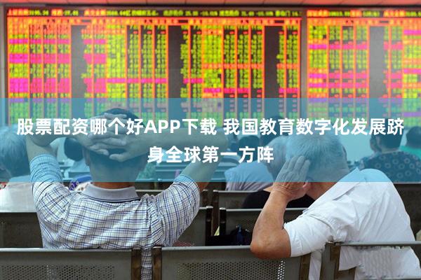 股票配资哪个好APP下载 我国教育数字化发展跻身全球第一方阵