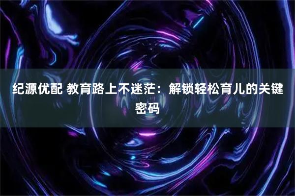 纪源优配 教育路上不迷茫：解锁轻松育儿的关键密码