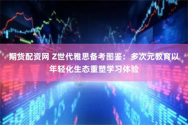 期货配资网 Z世代雅思备考图鉴：多次元教育以年轻化生态重塑学习体验
