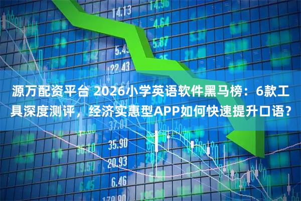 源万配资平台 2026小学英语软件黑马榜：6款工具深度测评，经济实惠型APP如何快速提升口语？