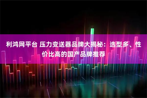 利鸿网平台 压力变送器品牌大揭秘：选型多、性价比高的国产品牌推荐