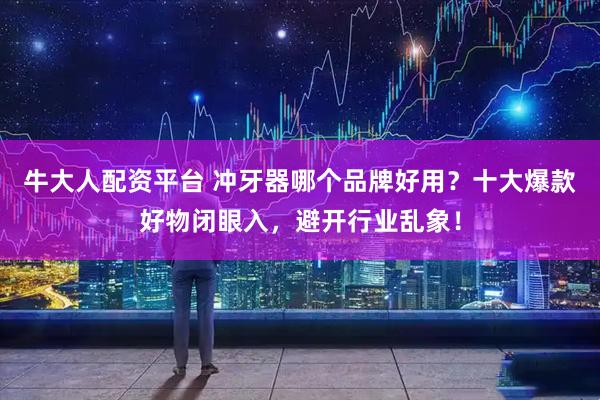 牛大人配资平台 冲牙器哪个品牌好用？十大爆款好物闭眼入，避开行业乱象！