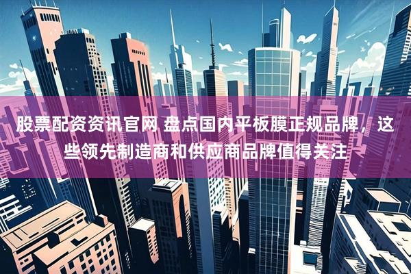 股票配资资讯官网 盘点国内平板膜正规品牌，这些领先制造商和供应商品牌值得关注