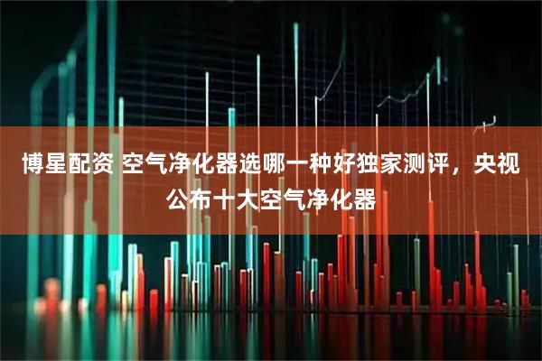 博星配资 空气净化器选哪一种好独家测评，央视公布十大空气净化器