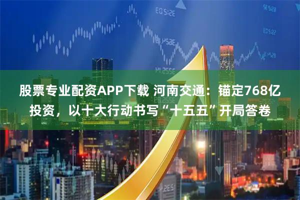 股票专业配资APP下载 河南交通：锚定768亿投资，以十大行动书写“十五五”开局答卷
