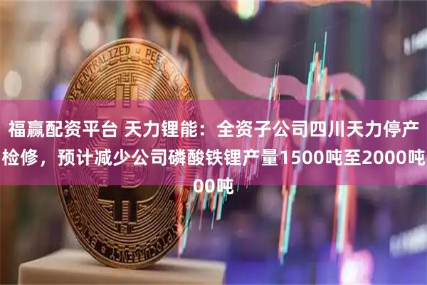 福赢配资平台 天力锂能：全资子公司四川天力停产检修，预计减少公司磷酸铁锂产量1500吨至2000吨