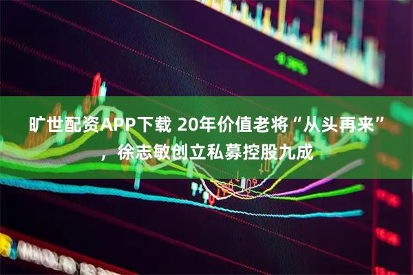 旷世配资APP下载 20年价值老将“从头再来”，徐志敏创立私募控股九成