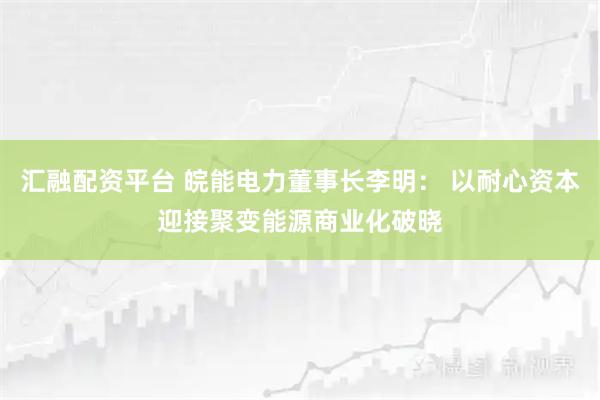 汇融配资平台 皖能电力董事长李明： 以耐心资本迎接聚变能源商业化破晓