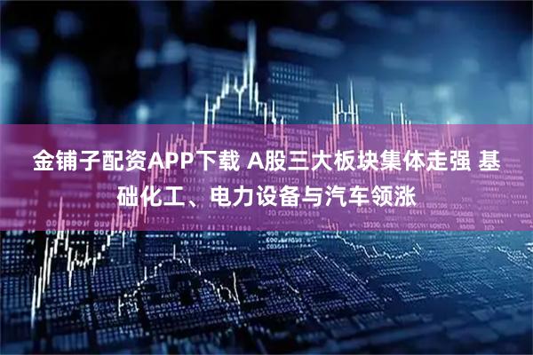 金铺子配资APP下载 A股三大板块集体走强 基础化工、电力设备与汽车领涨