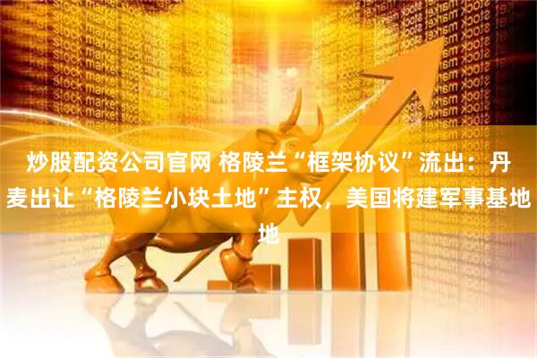 炒股配资公司官网 格陵兰“框架协议”流出：丹麦出让“格陵兰小块土地”主权，美国将建军事基地