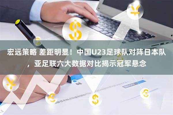 宏远策略 差距明显！中国U23足球队对阵日本队，亚足联六大数据对比揭示冠军悬念