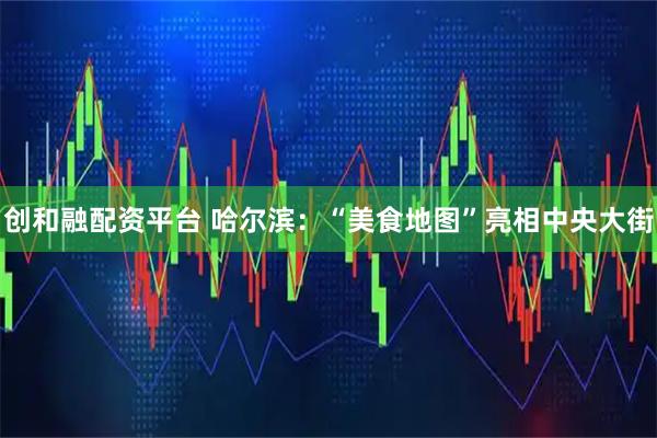创和融配资平台 哈尔滨：“美食地图”亮相中央大街