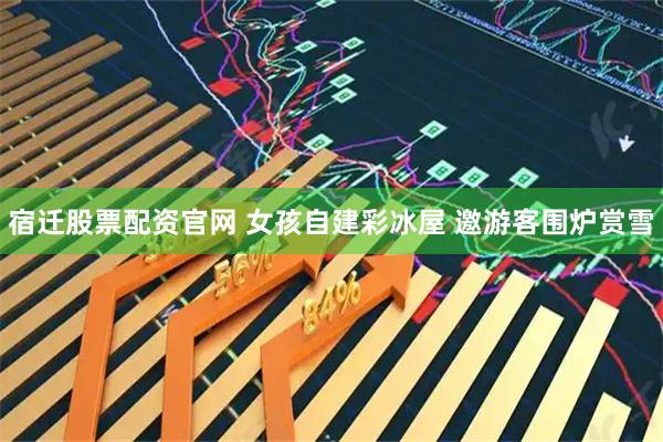 宿迁股票配资官网 女孩自建彩冰屋 邀游客围炉赏雪