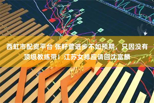 西虹市配资平台 张籽萱进步不如预期，只因没有顶级教练带！江苏女排应请回沈富麟