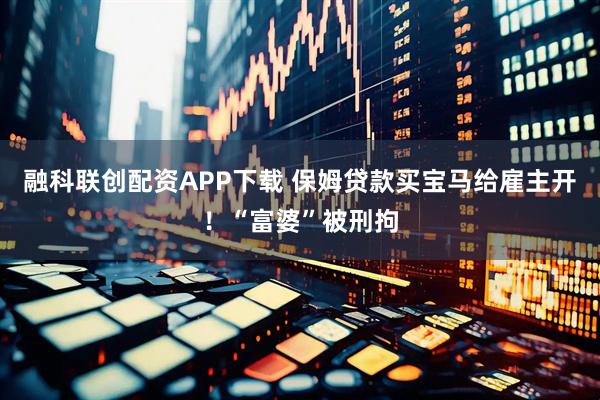 融科联创配资APP下载 保姆贷款买宝马给雇主开！“富婆”被刑拘