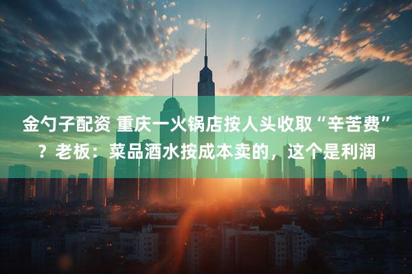金勺子配资 重庆一火锅店按人头收取“辛苦费”？老板：菜品酒水按成本卖的，这个是利润