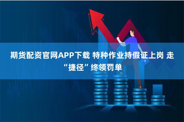 期货配资官网APP下载 特种作业持假证上岗 走“捷径”终领罚单