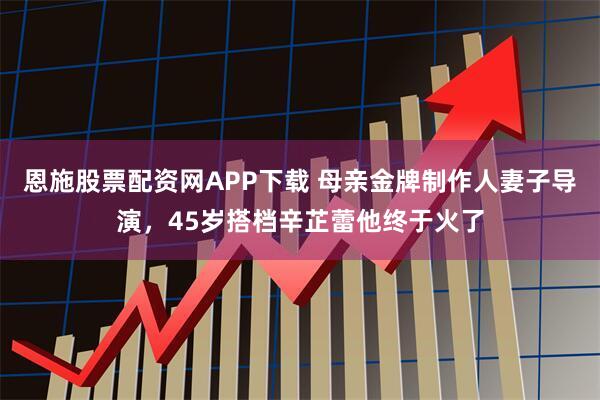 恩施股票配资网APP下载 母亲金牌制作人妻子导演，45岁搭档辛芷蕾他终于火了