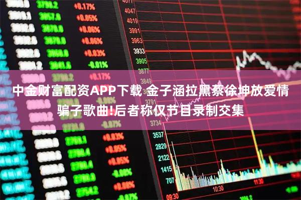 中金财富配资APP下载 金子涵拉黑蔡徐坤放爱情骗子歌曲!后者称仅节目录制交集