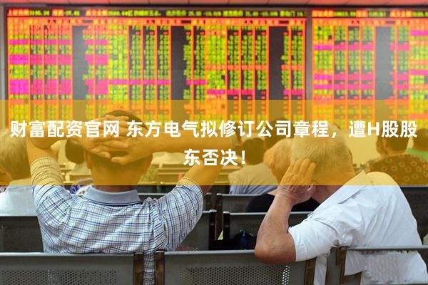 财富配资官网 东方电气拟修订公司章程，遭H股股东否决！