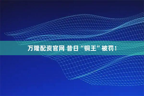 万隆配资官网 昔日“铜王”被罚！