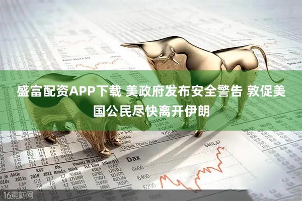 盛富配资APP下载 美政府发布安全警告 敦促美国公民尽快离开伊朗