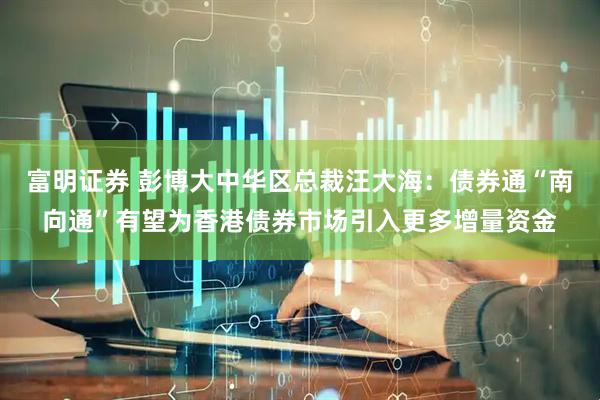 富明证券 彭博大中华区总裁汪大海：债券通“南向通”有望为香港债券市场引入更多增量资金
