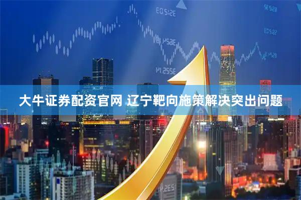 大牛证券配资官网 辽宁靶向施策解决突出问题