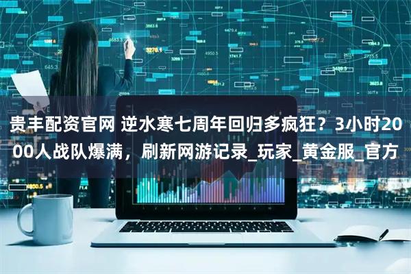贵丰配资官网 逆水寒七周年回归多疯狂？3小时2000人战队爆满，刷新网游记录_玩家_黄金服_官方