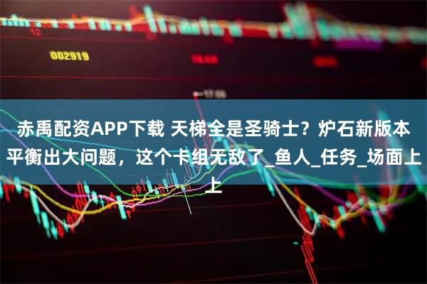 赤禹配资APP下载 天梯全是圣骑士？炉石新版本平衡出大问题，这个卡组无敌了_鱼人_任务_场面上